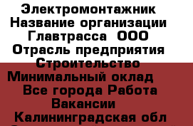 Электромонтажник › Название организации ­ Главтрасса, ООО › Отрасль предприятия ­ Строительство › Минимальный оклад ­ 1 - Все города Работа » Вакансии   . Калининградская обл.,Светловский городской округ 